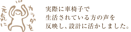 実際に車椅子で生活されている方の声を反映し、設計に活かしました。