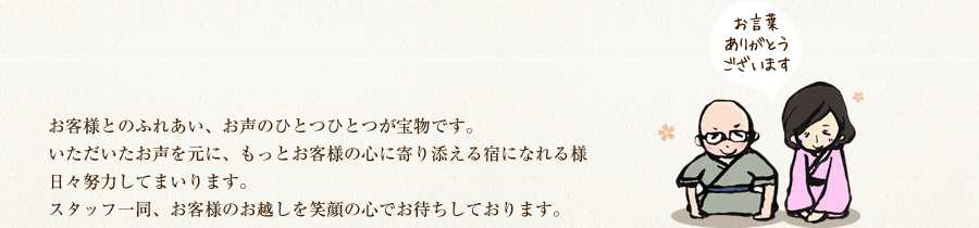 お言葉ありがとうございます。お客様とのふれあい、お声のひとつひとつが宝物です。いただいたお声を元に、もっとお客様の心に寄り添える宿になれる様、日々努力してまいります。スタッフ一同、お客様のお越しを笑顔の心でお待ちしております。