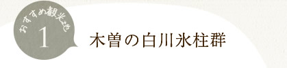 木曽の白川氷柱群自然の作り出した氷のオブジェ
厳冬期にしか見ることのできない自然の芸術場所：木曽町三岳井原地区　（小坂温泉けやきの湯付近）アクセス：長野道塩尻ICまたは中央道中津川ICから国道19号を走り、「元橋」交差点から県道20号に入り「黒沢」交差点から開田・高山方面へ約1時間半＋徒歩5分 
